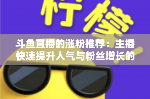 斗鱼直播的涨粉推荐:主播快速提升人气与粉丝增长的实战指南 斗鱼直播的涨粉推荐:主播快速提升人气与粉丝增长的实战指南