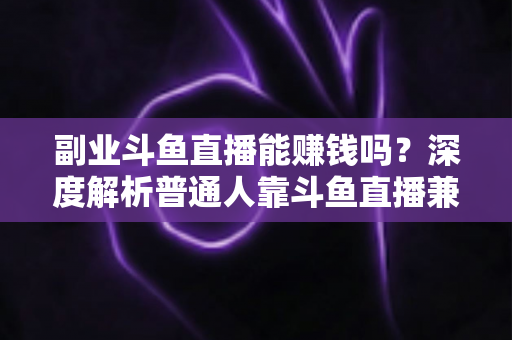 副业斗鱼直播能赚钱吗？深度解析普通人靠斗鱼直播兼职变现的真实收入与实用攻略