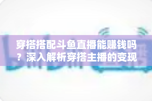 穿搭搭配斗鱼直播能赚钱吗？深入解析穿搭主播的变现之路与收益真相