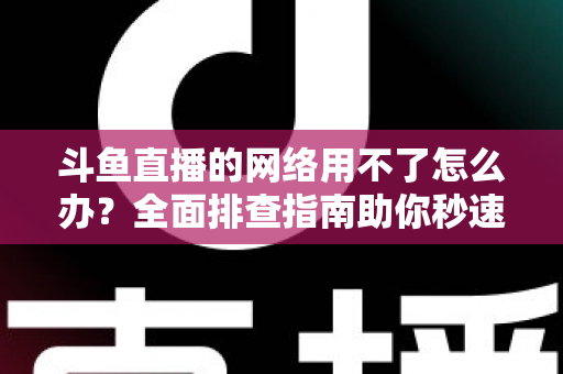 斗鱼直播的网络用不了怎么办？全面排查指南助你秒速恢复流畅观播体验