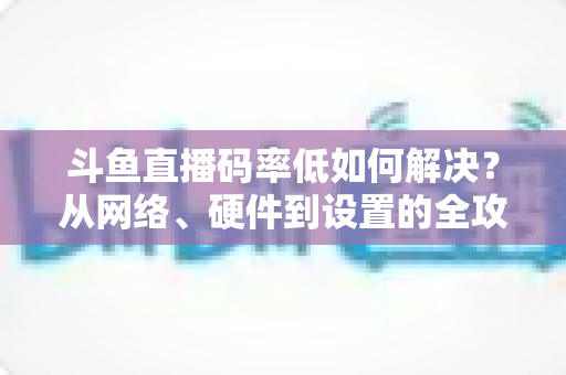 斗鱼直播码率低如何解决?从网络、硬件到设置的全攻略,让直播画质瞬间提升 斗鱼直播码率低如何解决?从网络、硬件到设置的全攻略,让直播画质瞬间提升