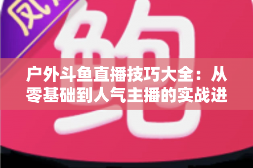 户外斗鱼直播技巧大全:从零基础到人气主播的实战进阶指南 户外斗鱼直播技巧大全:从零基础到人气主播的实战进阶指南