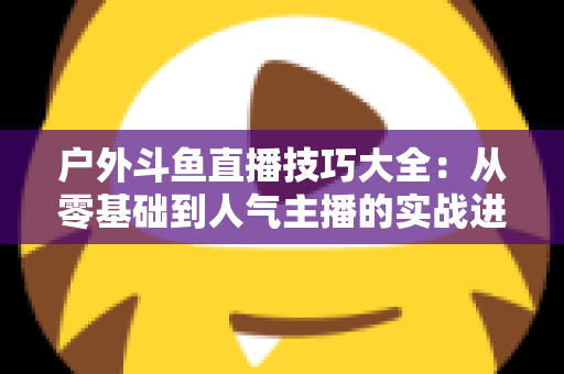 户外斗鱼直播技巧大全：从零基础到人气主播的实战进阶指南