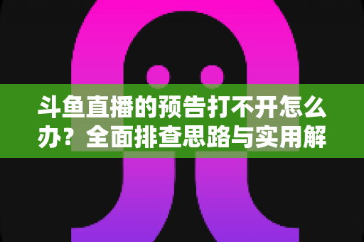 斗鱼直播的预告打不开怎么办？全面排查思路与实用解决方法一学就会
