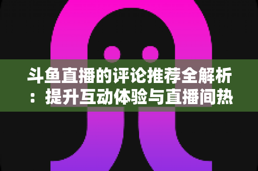 斗鱼直播的评论推荐全解析:提升互动体验与直播间热度的实用指南 斗鱼直播的评论推荐全解析:提升互动体验与直播间热度的实用指南