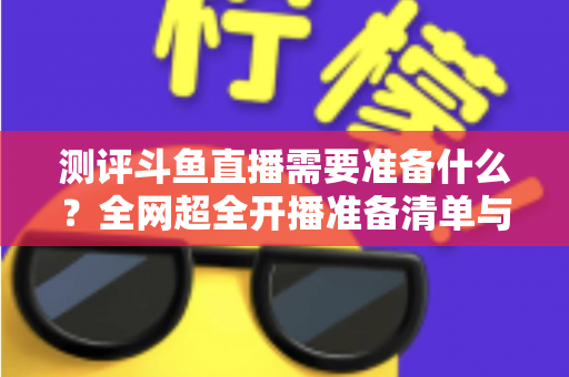 测评斗鱼直播需要准备什么?全网超全开播准备清单与实战测评指南,助你从零基础到人气主播 测评斗鱼直播需要准备什么?全网超全开播准备清单与实战测评指南,助你从零基础到人气主播