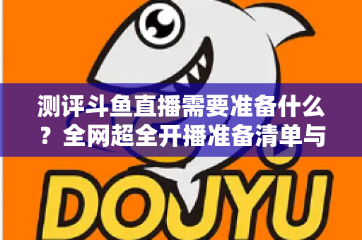 测评斗鱼直播需要准备什么?全网超全开播准备清单与实战测评指南,助你从零基础到人气主播 测评斗鱼直播需要准备什么?全网超全开播准备清单与实战测评指南,助你从零基础到人气主播