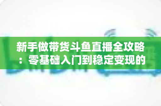 新手做带货斗鱼直播全攻略：零基础入门到稳定变现的实战指南