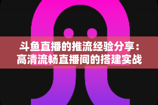 斗鱼直播的推流经验分享:高清流畅直播间的搭建实战指南 斗鱼直播的推流经验分享:高清流畅直播间的搭建实战指南