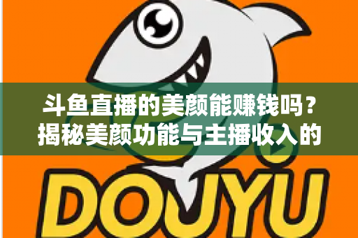 斗鱼直播的美颜能赚钱吗？揭秘美颜功能与主播收入的真实关系——全面解析美颜效果对直播人气、礼物收益及带货变现的深层影响
