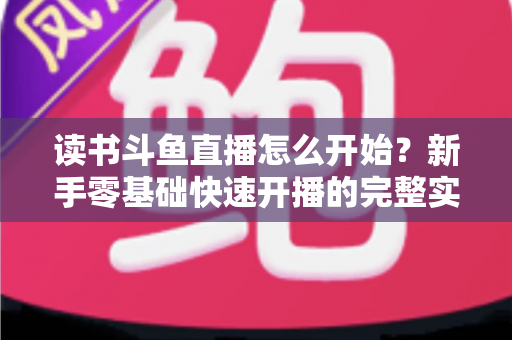 读书斗鱼直播怎么开始？新手零基础快速开播的完整实战指南