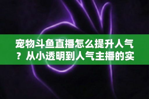 宠物斗鱼直播怎么提升人气?从小透明到人气主播的实战养成指南 宠物斗鱼直播怎么提升人气?从小透明到人气主播的实战养成指南