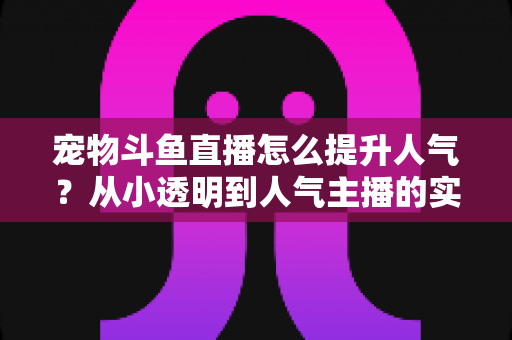 宠物斗鱼直播怎么提升人气？从小透明到人气主播的实战养成指南