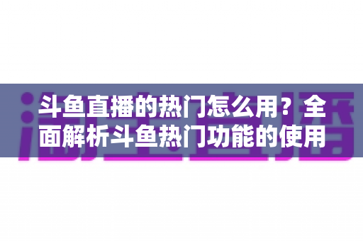 斗鱼直播的热门怎么用？全面解析斗鱼热门功能的使用技巧与运营指南