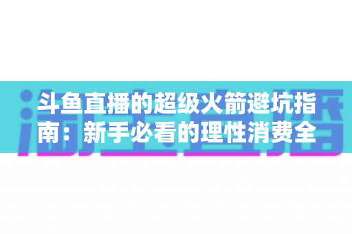 斗鱼直播的超级火箭避坑指南：新手必看的理性消费全攻略