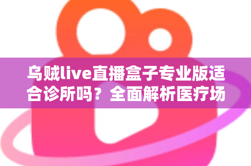 乌贼live直播盒子专业版适合诊所吗？全面解析医疗场景下的应用价值、合规要点与实施指南