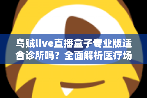乌贼live直播盒子专业版适合诊所吗？全面解析医疗场景下的应用价值、合规要点与实施指南