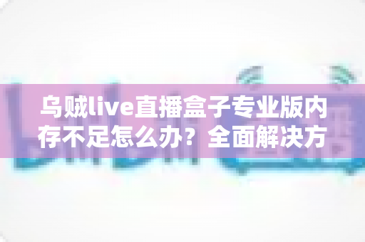 乌贼live直播盒子专业版内存不足怎么办?全面解决方案与实用优化指南,让你的直播从此流畅不卡顿 乌贼live直播盒子专业版内存不足怎么办?全面解决方案与实用优化指南,让你的直播从此流畅不卡顿
