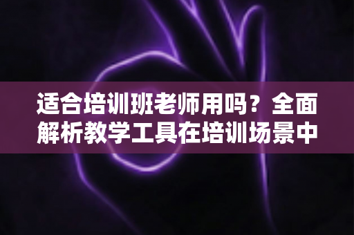 适合培训班老师用吗?全面解析教学工具在培训场景中的实用价值与选择建议 适合培训班老师用吗?全面解析教学工具在培训场景中的实用价值与选择建议