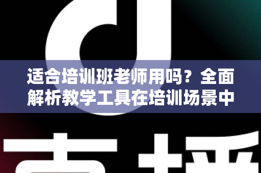 适合培训班老师用吗？全面解析教学工具在培训场景中的实用价值与选择建议