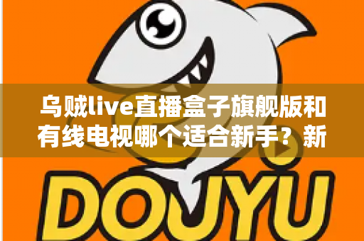 乌贼live直播盒子旗舰版和有线电视哪个适合新手?新手选购与使用全攻略 乌贼live直播盒子旗舰版和有线电视哪个适合新手?新手选购与使用全攻略