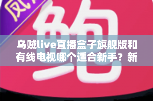 乌贼live直播盒子旗舰版和有线电视哪个适合新手？新手选购与使用全攻略