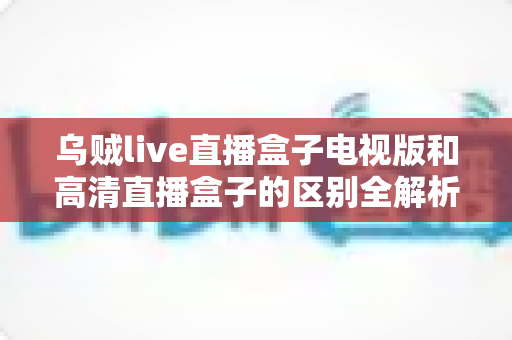 乌贼live直播盒子电视版和高清直播盒子的区别全解析：选对盒子，畅享大屏观影新体验