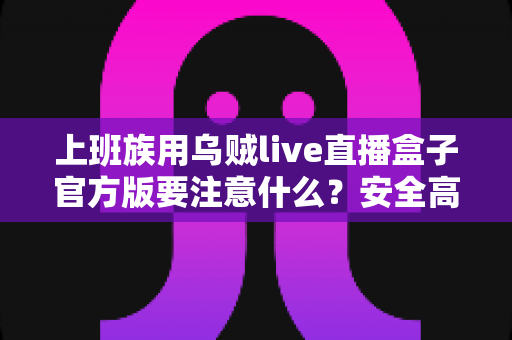 上班族用乌贼live直播盒子官方版要注意什么?安全高效使用全攻略与避坑指南 上班族用乌贼live直播盒子官方版要注意什么?安全高效使用全攻略与避坑指南