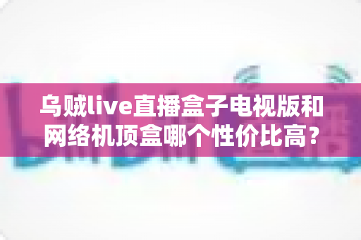 乌贼live直播盒子电视版和网络机顶盒哪个性价比高？看完这篇选购攻略再花钱
