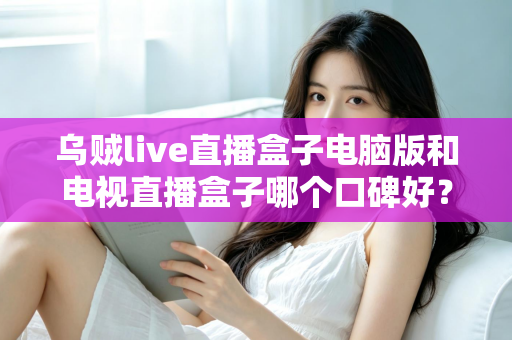 乌贼live直播盒子电脑版和电视直播盒子哪个口碑好？深度口碑测评与选购全攻略
