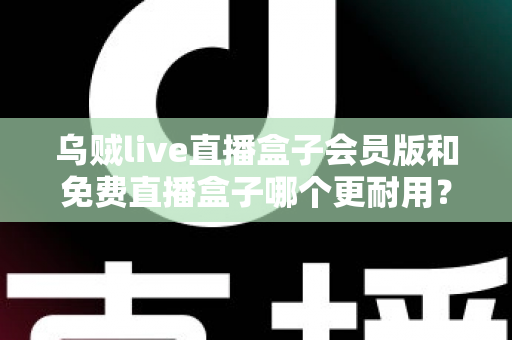 乌贼live直播盒子会员版和免费直播盒子哪个更耐用？深度对比解析与选购指南