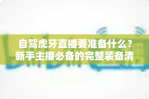 自驾虎牙直播要准备什么?新手主播必备的完整装备清单与实战攻略 自驾虎牙直播要准备什么?新手主播必备的完整装备清单与实战攻略