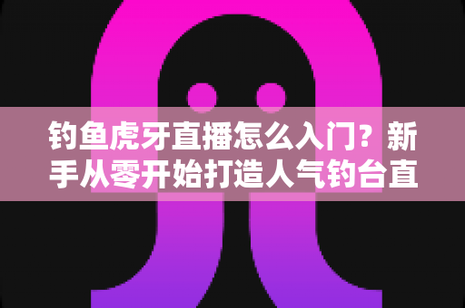 钓鱼虎牙直播怎么入门？新手从零开始打造人气钓台直播间的完整攻略