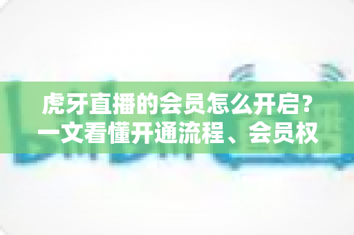 虎牙直播的会员怎么开启？一文看懂开通流程、会员权益与省钱技巧