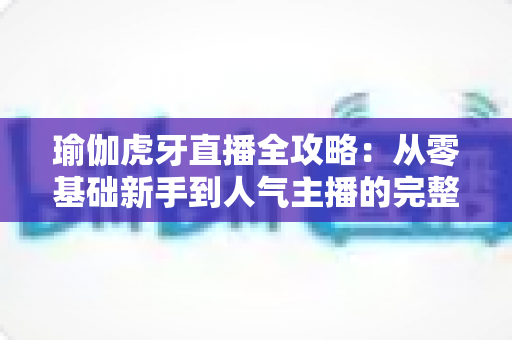 瑜伽虎牙直播全攻略：从零基础新手到人气主播的完整实战指南