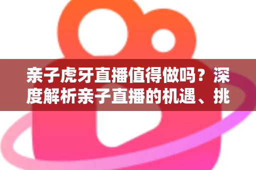 亲子虎牙直播值得做吗？深度解析亲子直播的机遇、挑战与变现前景