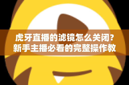 虎牙直播的滤镜怎么关闭?新手主播必看的完整操作教程与实用技巧 虎牙直播的滤镜怎么关闭?新手主播必看的完整操作教程与实用技巧