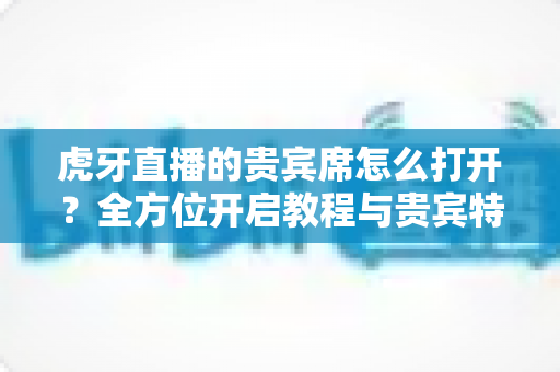 虎牙直播的贵宾席怎么打开?全方位开启教程与贵宾特权深度解析 虎牙直播的贵宾席怎么打开?全方位开启教程与贵宾特权深度解析