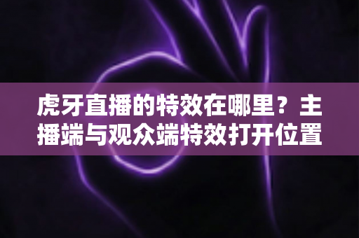 虎牙直播的特效在哪里?主播端与观众端特效打开位置及使用技巧全解析 虎牙直播的特效在哪里?主播端与观众端特效打开位置及使用技巧全解析