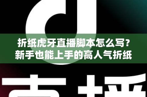 折纸虎牙直播脚本怎么写？新手也能上手的高人气折纸直播间脚本全攻略