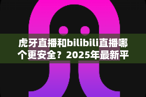 虎牙直播和bilibili直播哪个更安全？2025年最新平台安全度全面对比与选择指南