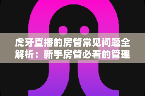 虎牙直播的房管常见问题全解析:新手房管必看的管理指南与疑难解答 虎牙直播的房管常见问题全解析:新手房管必看的管理指南与疑难解答
