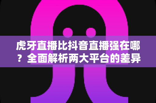 虎牙直播比抖音直播强在哪?全面解析两大平台的差异化优势与选择指南 虎牙直播比抖音直播强在哪?全面解析两大平台的差异化优势与选择指南