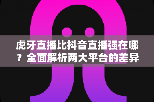 虎牙直播比抖音直播强在哪？全面解析两大平台的差异化优势与选择指南