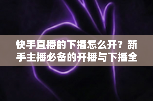 快手直播的下播怎么开?新手主播必备的开播与下播全流程实操指南 快手直播的下播怎么开?新手主播必备的开播与下播全流程实操指南