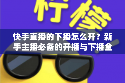 快手直播的下播怎么开？新手主播必备的开播与下播全流程实操指南