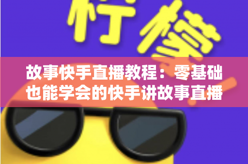 故事快手直播教程：零基础也能学会的快手讲故事直播全流程实战指南