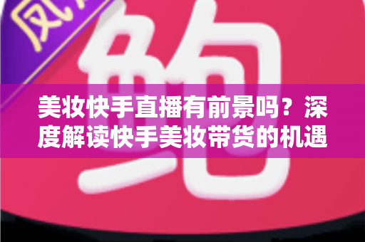美妆快手直播有前景吗?深度解读快手美妆带货的机遇、挑战与破局之道 美妆快手直播有前景吗?深度解读快手美妆带货的机遇、挑战与破局之道