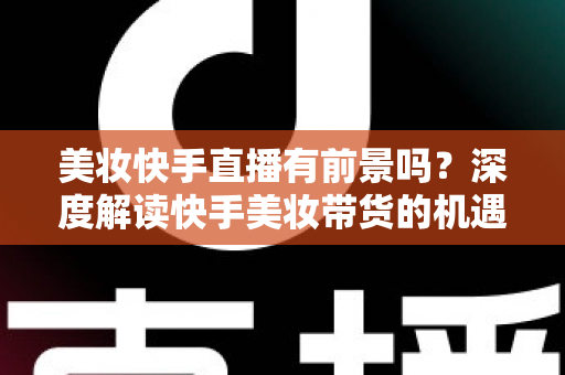 美妆快手直播有前景吗？深度解读快手美妆带货的机遇、挑战与破局之道