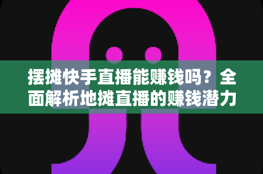摆摊快手直播能赚钱吗?全面解析地摊直播的赚钱潜力与实操攻略 摆摊快手直播能赚钱吗?全面解析地摊直播的赚钱潜力与实操攻略